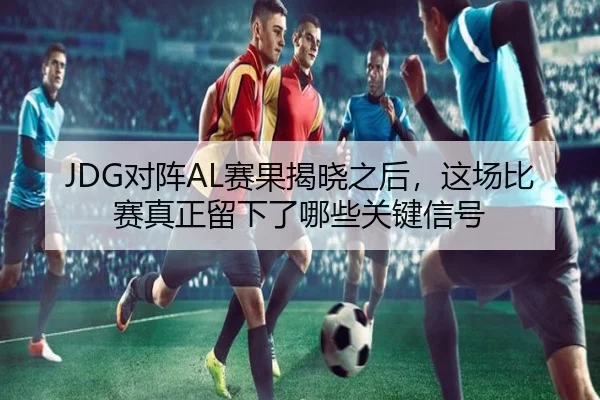 JDG对阵AL赛果揭晓之后，这场比赛真正留下了哪些关键信号